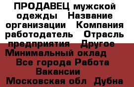 ПРОДАВЕЦ мужской одежды › Название организации ­ Компания-работодатель › Отрасль предприятия ­ Другое › Минимальный оклад ­ 1 - Все города Работа » Вакансии   . Московская обл.,Дубна г.